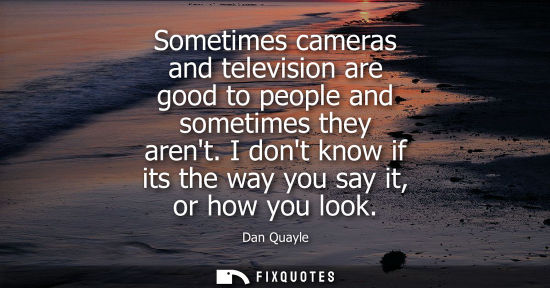 Small: Sometimes cameras and television are good to people and sometimes they arent. I dont know if its the way you s