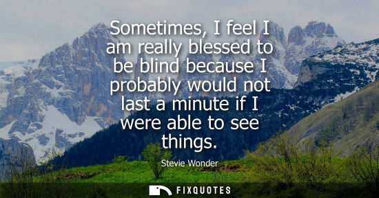 Small: Sometimes, I feel I am really blessed to be blind because I probably would not last a minute if I were able to