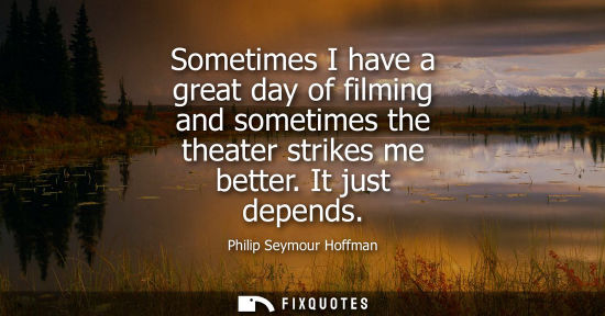 Small: Sometimes I have a great day of filming and sometimes the theater strikes me better. It just depends