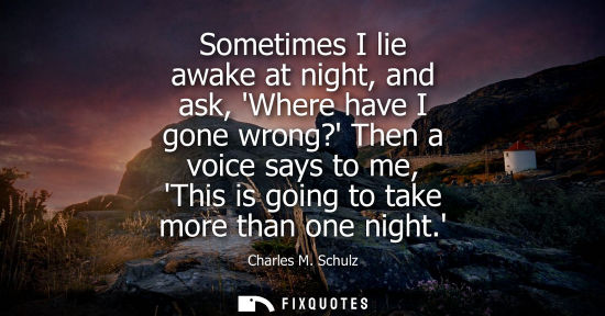 Small: Sometimes I lie awake at night, and ask, Where have I gone wrong? Then a voice says to me, This is goin