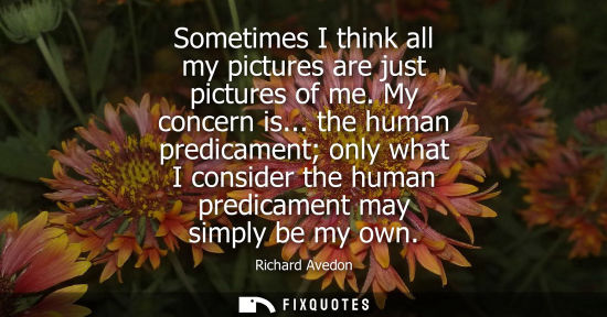 Small: Sometimes I think all my pictures are just pictures of me. My concern is... the human predicament only 