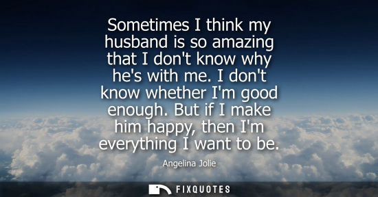 Small: Sometimes I think my husband is so amazing that I dont know why hes with me. I dont know whether Im goo