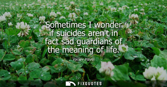Small: Sometimes I wonder if suicides arent in fact sad guardians of the meaning of life