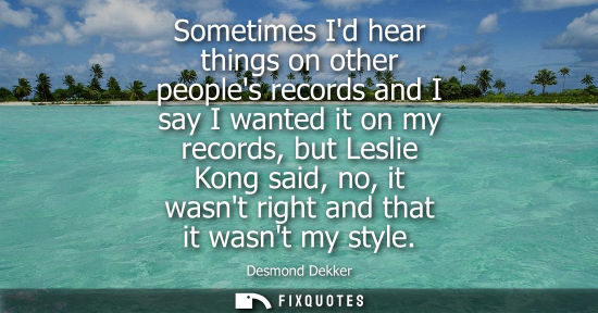 Small: Sometimes Id hear things on other peoples records and I say I wanted it on my records, but Leslie Kong said, n