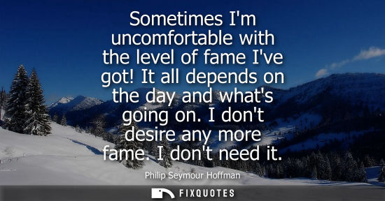 Small: Sometimes Im uncomfortable with the level of fame Ive got! It all depends on the day and whats going on