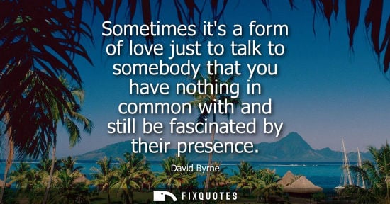 Small: Sometimes its a form of love just to talk to somebody that you have nothing in common with and still be