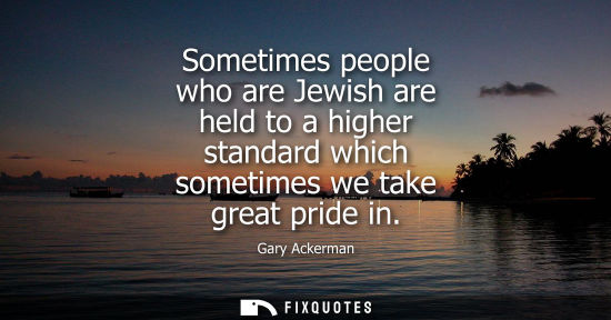 Small: Sometimes people who are Jewish are held to a higher standard which sometimes we take great pride in