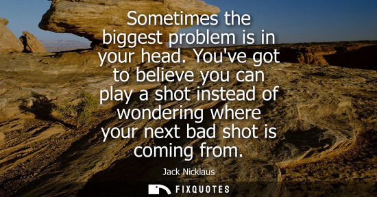 Small: Sometimes the biggest problem is in your head. Youve got to believe you can play a shot instead of wond