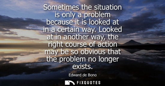 Small: Sometimes the situation is only a problem because it is looked at in a certain way. Looked at in anothe