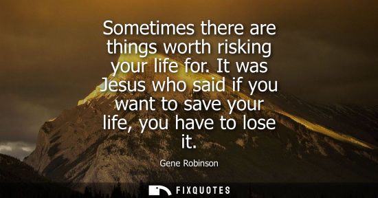 Small: Sometimes there are things worth risking your life for. It was Jesus who said if you want to save your 