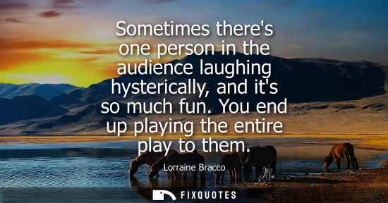 Small: Sometimes theres one person in the audience laughing hysterically, and its so much fun. You end up play