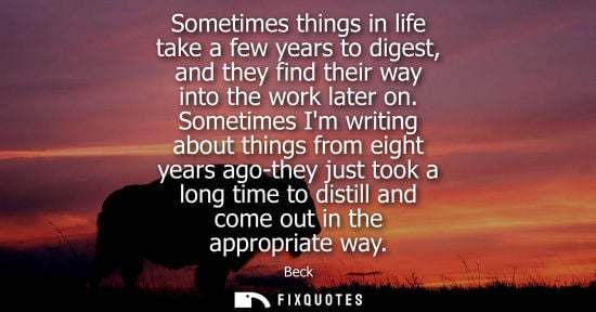 Small: Sometimes things in life take a few years to digest, and they find their way into the work later on.