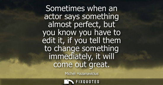 Small: Sometimes when an actor says something almost perfect, but you know you have to edit it, if you tell th