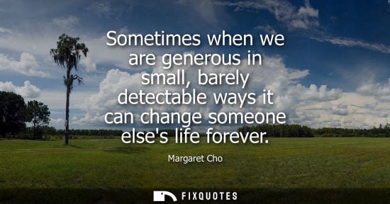 Small: Sometimes when we are generous in small, barely detectable ways it can change someone elses life foreve