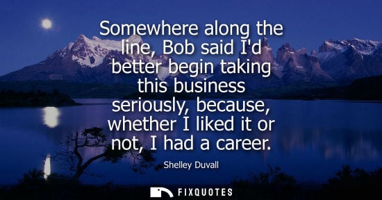 Small: Somewhere along the line, Bob said Id better begin taking this business seriously, because, whether I l