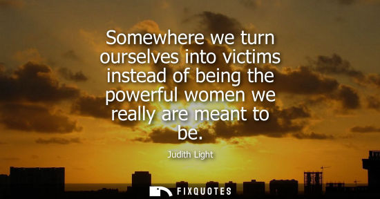 Small: Somewhere we turn ourselves into victims instead of being the powerful women we really are meant to be