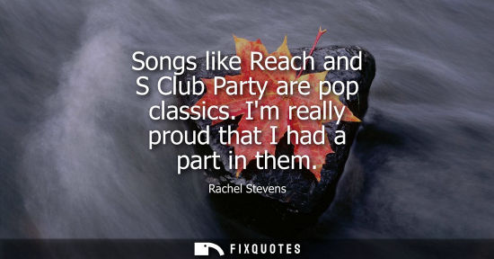 Small: Songs like Reach and S Club Party are pop classics. Im really proud that I had a part in them
