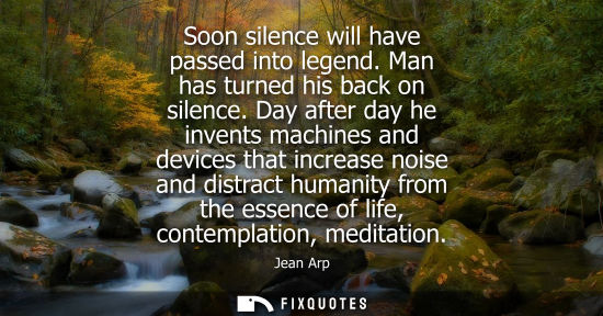 Small: Soon silence will have passed into legend. Man has turned his back on silence. Day after day he invents
