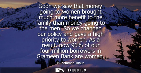 Small: Soon we saw that money going to women brought much more benefit to the family than money going to the m