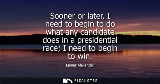 Small: Sooner or later, I need to begin to do what any candidate does in a presidential race I need to begin t