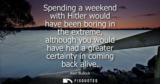 Small: Spending a weekend with Hitler would have been boring in the extreme, although you would have had a gre