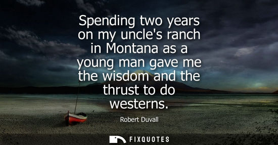 Small: Spending two years on my uncles ranch in Montana as a young man gave me the wisdom and the thrust to do