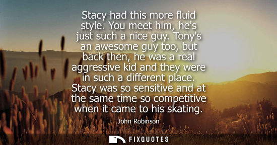 Small: Stacy had this more fluid style. You meet him, hes just such a nice guy. Tonys an awesome guy too, but 