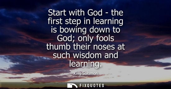 Small: Start with God - the first step in learning is bowing down to God only fools thumb their noses at such 