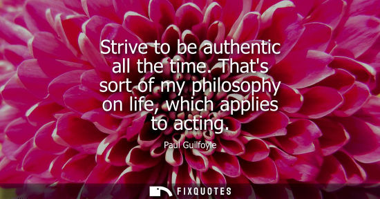 Small: Strive to be authentic all the time. Thats sort of my philosophy on life, which applies to acting