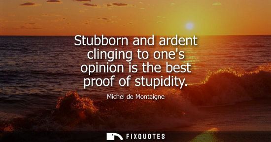 Small: Stubborn and ardent clinging to ones opinion is the best proof of stupidity