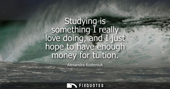 Small: Studying is something I really love doing, and I just hope to have enough money for tuition
