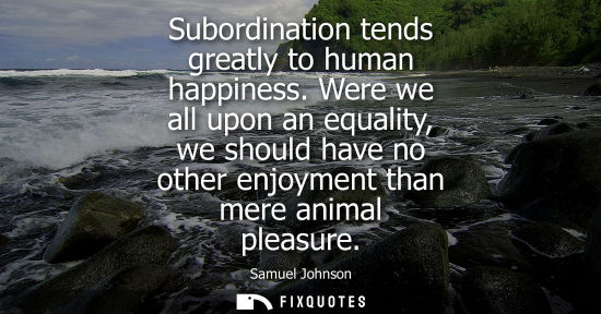 Small: Subordination tends greatly to human happiness. Were we all upon an equality, we should have no other enjoymen