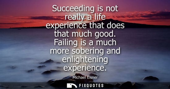 Small: Succeeding is not really a life experience that does that much good. Failing is a much more sobering an