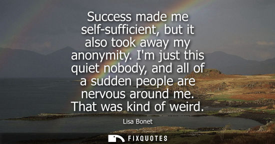 Small: Success made me self-sufficient, but it also took away my anonymity. Im just this quiet nobody, and all