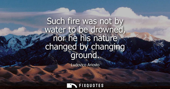 Small: Such fire was not by water to be drowned, nor he his nature changed by changing ground