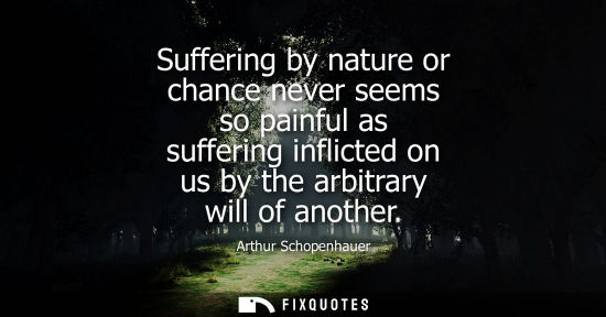 Small: Suffering by nature or chance never seems so painful as suffering inflicted on us by the arbitrary will