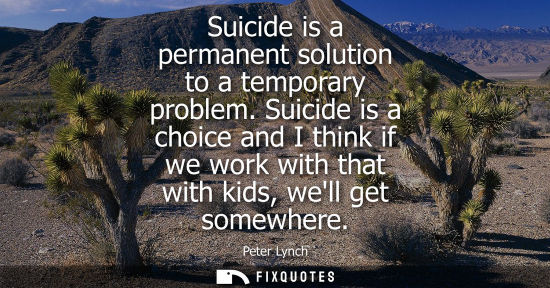 Small: Suicide is a permanent solution to a temporary problem. Suicide is a choice and I think if we work with that w