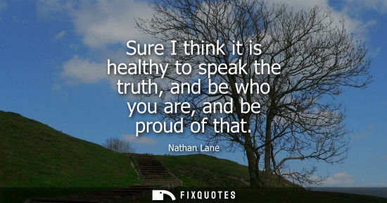 Small: Sure I think it is healthy to speak the truth, and be who you are, and be proud of that