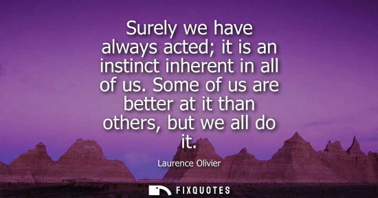 Small: Surely we have always acted it is an instinct inherent in all of us. Some of us are better at it than others, 