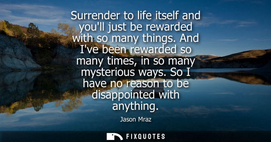 Small: Surrender to life itself and youll just be rewarded with so many things. And Ive been rewarded so many 