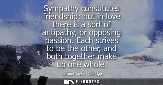 Small: Sympathy constitutes friendship but in love there is a sort of antipathy, or opposing passion. Each strives to