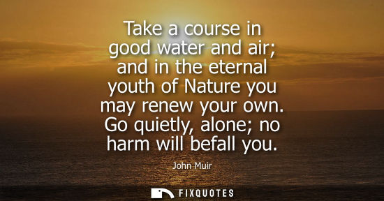 Small: Take a course in good water and air and in the eternal youth of Nature you may renew your own. Go quietly, alo