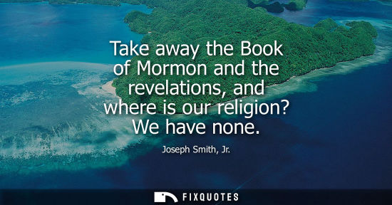 Small: Take away the Book of Mormon and the revelations, and where is our religion? We have none