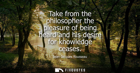 Small: Take from the philosopher the pleasure of being heard and his desire for knowledge ceases