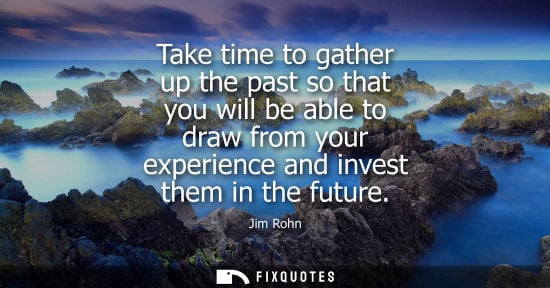 Small: Take time to gather up the past so that you will be able to draw from your experience and invest them in the f
