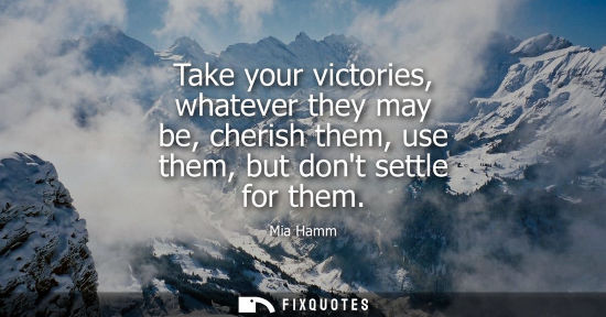 Small: Take your victories, whatever they may be, cherish them, use them, but dont settle for them