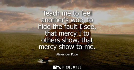 Small: Teach me to feel anothers woe, to hide the fault I see, that mercy I to others show, that mercy show to