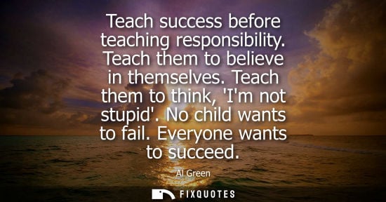 Small: Teach success before teaching responsibility. Teach them to believe in themselves. Teach them to think,