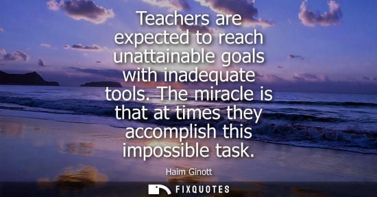 Small: Teachers are expected to reach unattainable goals with inadequate tools. The miracle is that at times they acc
