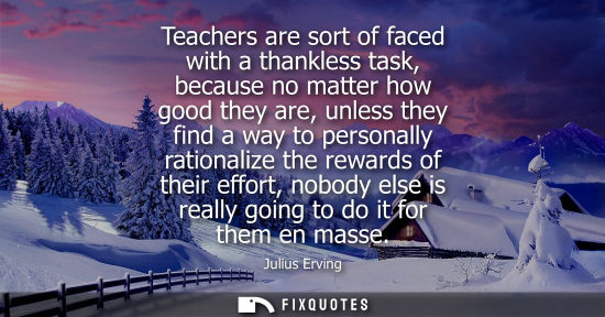 Small: Teachers are sort of faced with a thankless task, because no matter how good they are, unless they find